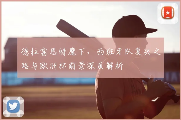 德拉富恩特麾下，西班牙队复兴之路与欧洲杯前景深度解析