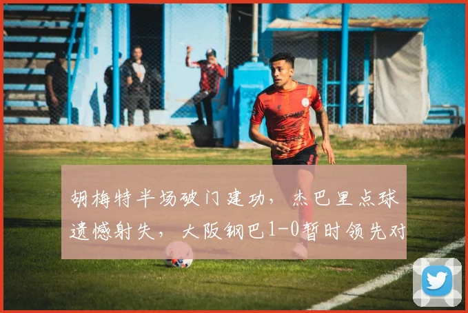 胡梅特半场破门建功,杰巴里点球遗憾射失,大阪钢巴1-0暂时领先对手
