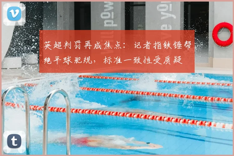 英超判罚再成焦点：记者指铁锤帮绝平球犯规，标准一致性受质疑