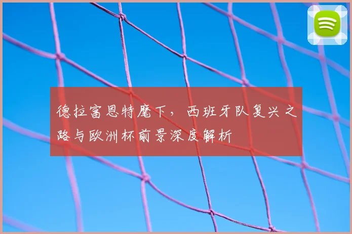 德拉富恩特麾下，西班牙队复兴之路与欧洲杯前景深度解析