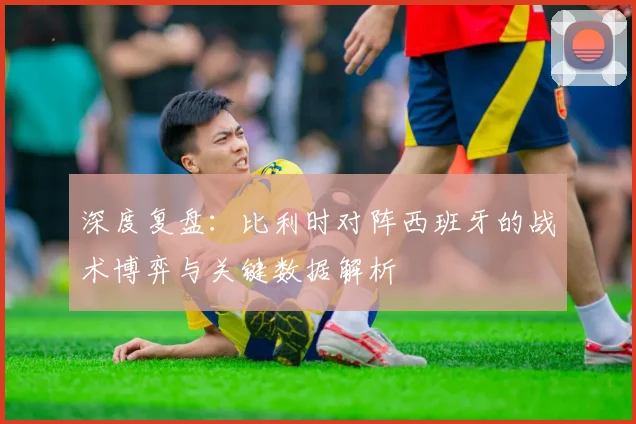 深度复盘：比利时对阵西班牙的战术博弈与关键数据解析