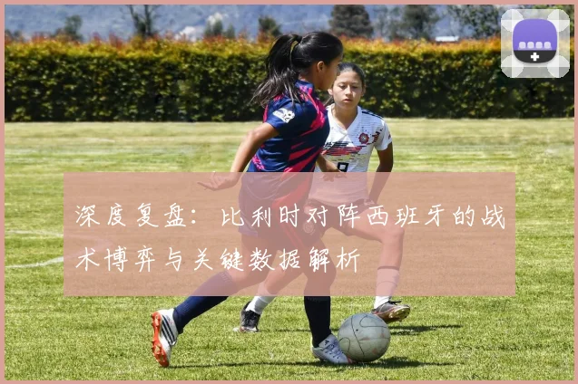 深度复盘：比利时对阵西班牙的战术博弈与关键数据解析